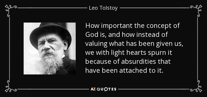 How important the concept of God is, and how instead of valuing what has been given us, we with light hearts spurn it because of absurdities that have been attached to it. - Leo Tolstoy