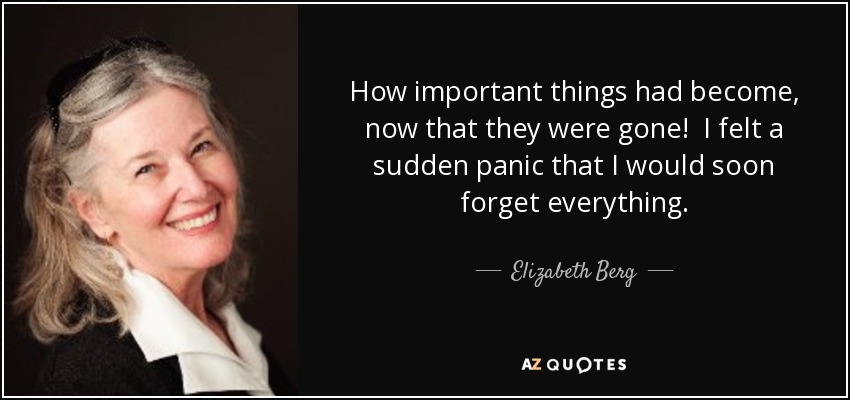 How important things had become, now that they were gone! I felt a sudden panic that I would soon forget everything. - Elizabeth Berg