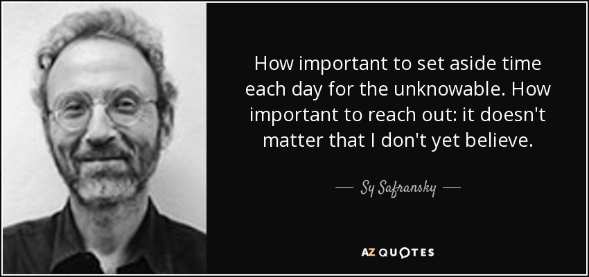 How important to set aside time each day for the unknowable. How important to reach out: it doesn't matter that I don't yet believe. - Sy Safransky