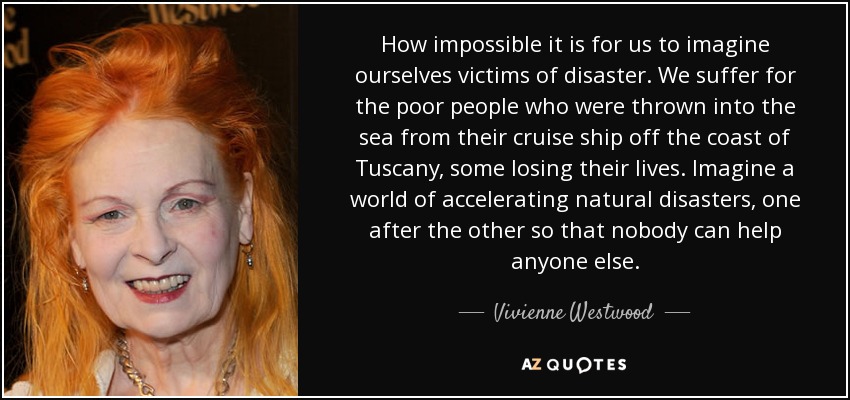 How impossible it is for us to imagine ourselves victims of disaster. We suffer for the poor people who were thrown into the sea from their cruise ship off the coast of Tuscany, some losing their lives. Imagine a world of accelerating natural disasters, one after the other so that nobody can help anyone else. - Vivienne Westwood