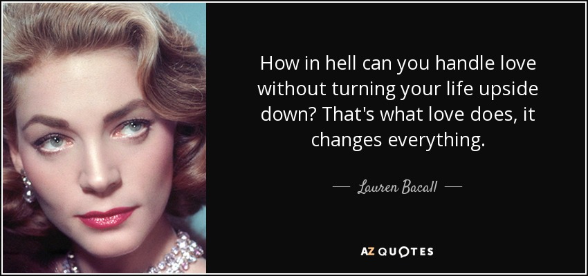 How in hell can you handle love without turning your life upside down? That's what love does, it changes everything. - Lauren Bacall