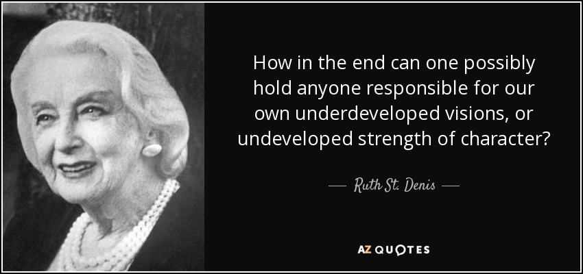 How in the end can one possibly hold anyone responsible for our own underdeveloped visions, or undeveloped strength of character? - Ruth St. Denis