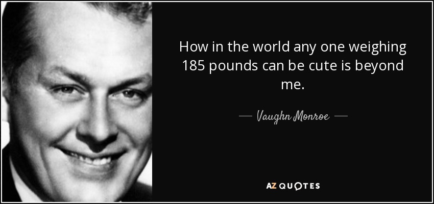 How in the world any one weighing 185 pounds can be cute is beyond me. - Vaughn Monroe