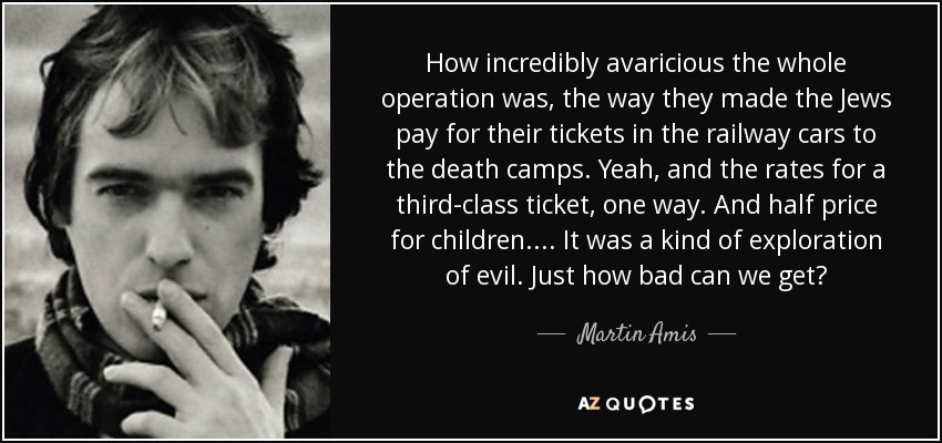 How incredibly avaricious the whole operation was, the way they made the Jews pay for their tickets in the railway cars to the death camps. Yeah, and the rates for a third-class ticket, one way. And half price for children.... It was a kind of exploration of evil. Just how bad can we get? - Martin Amis