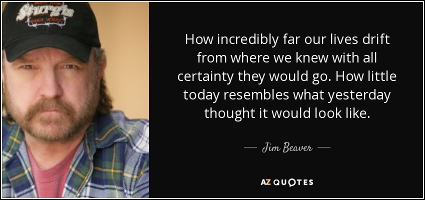 How incredibly far our lives drift from where we knew with all certainty they would go. How little today resembles what yesterday thought it would look like. - Jim Beaver