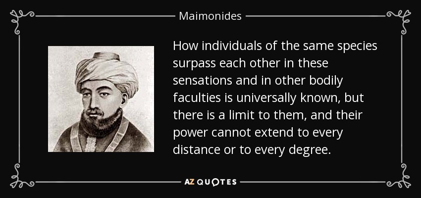 How individuals of the same species surpass each other in these sensations and in other bodily faculties is universally known, but there is a limit to them, and their power cannot extend to every distance or to every degree. - Maimonides