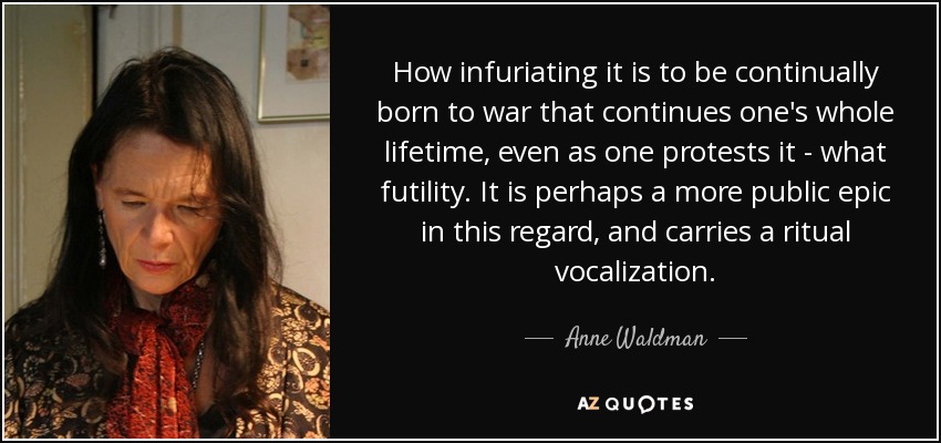 How infuriating it is to be continually born to war that continues one's whole lifetime, even as one protests it - what futility. It is perhaps a more public epic in this regard, and carries a ritual vocalization. - Anne Waldman
