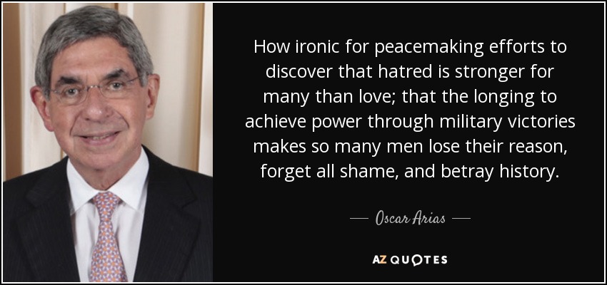 How ironic for peacemaking efforts to discover that hatred is stronger for many than love; that the longing to achieve power through military victories makes so many men lose their reason, forget all shame, and betray history. - Oscar Arias