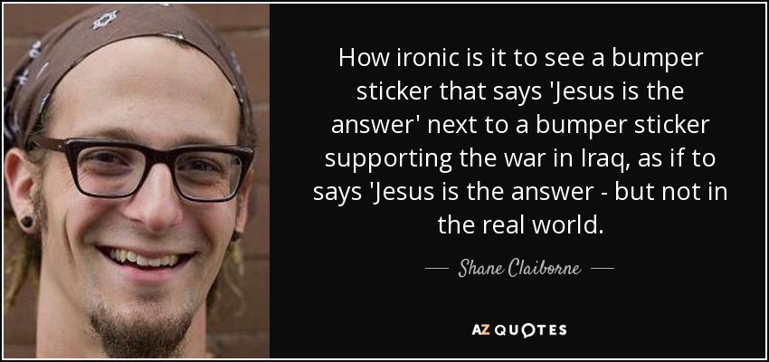 How ironic is it to see a bumper sticker that says 'Jesus is the answer' next to a bumper sticker supporting the war in Iraq, as if to says 'Jesus is the answer - but not in the real world. - Shane Claiborne
