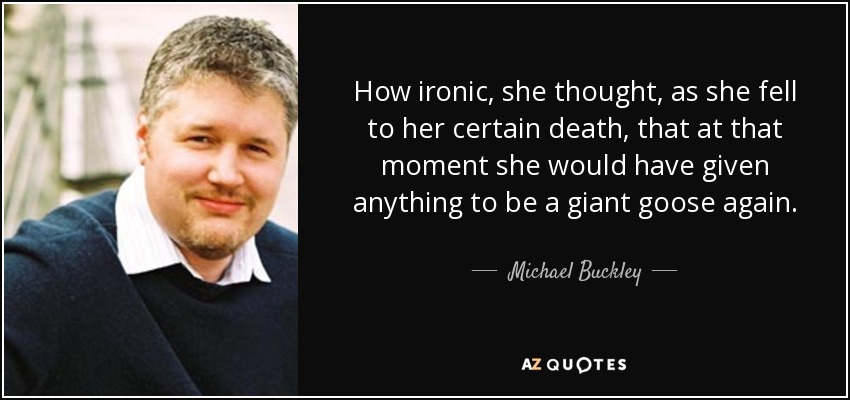 How ironic, she thought, as she fell to her certain death, that at that moment she would have given anything to be a giant goose again. - Michael Buckley