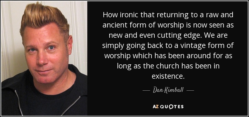 How ironic that returning to a raw and ancient form of worship is now seen as new and even cutting edge. We are simply going back to a vintage form of worship which has been around for as long as the church has been in existence. - Dan Kimball