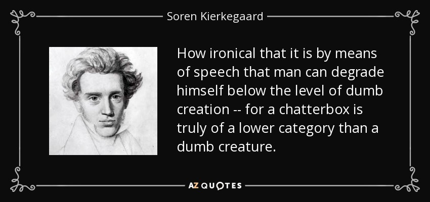 How ironical that it is by means of speech that man can degrade himself below the level of dumb creation -- for a chatterbox is truly of a lower category than a dumb creature. - Soren Kierkegaard
