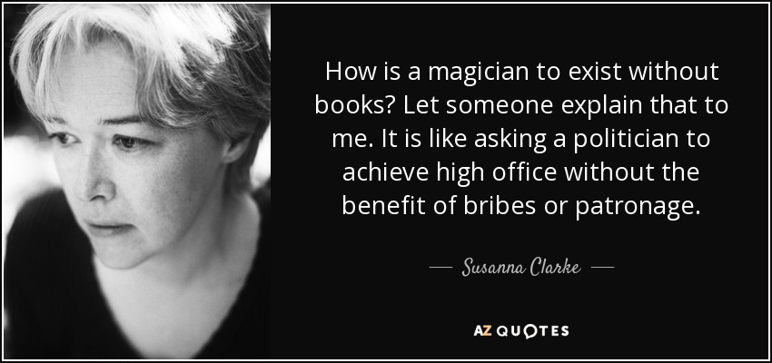 How is a magician to exist without books? Let someone explain that to me. It is like asking a politician to achieve high office without the benefit of bribes or patronage. - Susanna Clarke