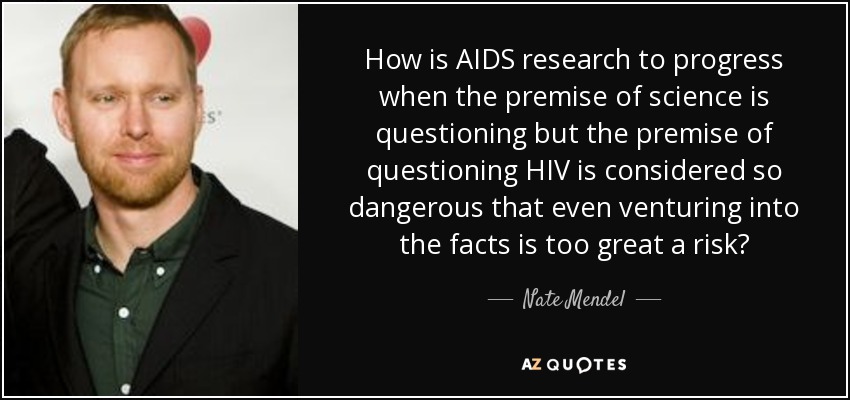 How is AIDS research to progress when the premise of science is questioning but the premise of questioning HIV is considered so dangerous that even venturing into the facts is too great a risk? - Nate Mendel