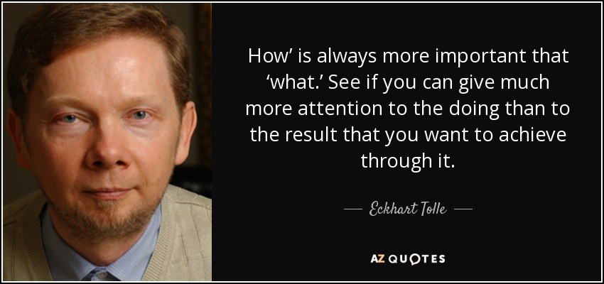 How’ is always more important that ‘what.’ See if you can give much more attention to the doing than to the result that you want to achieve through it. - Eckhart Tolle