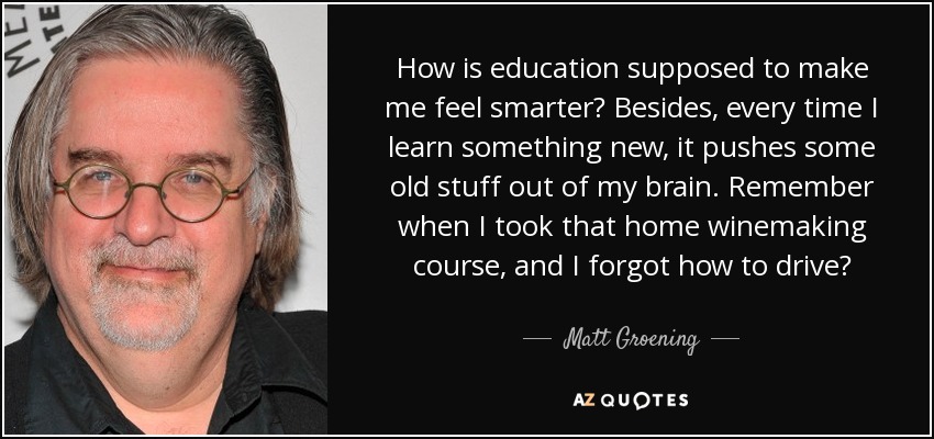 How is education supposed to make me feel smarter? Besides, every time I learn something new, it pushes some old stuff out of my brain. Remember when I took that home winemaking course, and I forgot how to drive? - Matt Groening