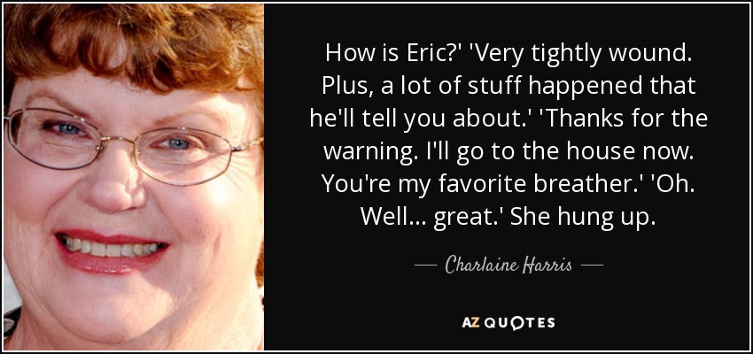 How is Eric?' 'Very tightly wound. Plus, a lot of stuff happened that he'll tell you about.' 'Thanks for the warning. I'll go to the house now. You're my favorite breather.' 'Oh. Well ... great.' She hung up. - Charlaine Harris