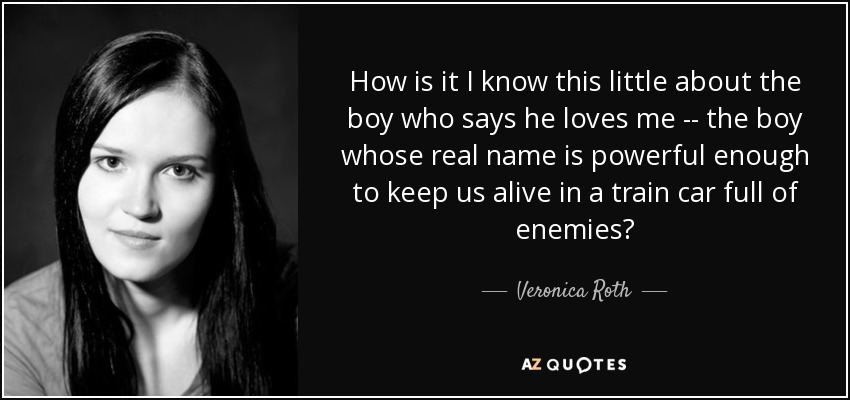 How is it I know this little about the boy who says he loves me -- the boy whose real name is powerful enough to keep us alive in a train car full of enemies? - Veronica Roth