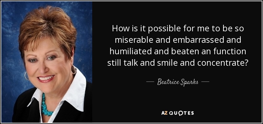 How is it possible for me to be so miserable and embarrassed and humiliated and beaten an function still talk and smile and concentrate? - Beatrice Sparks