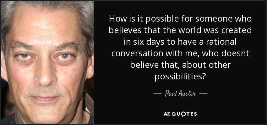 How is it possible for someone who believes that the world was created in six days to have a rational conversation with me, who doesnt believe that, about other possibilities? - Paul Auster