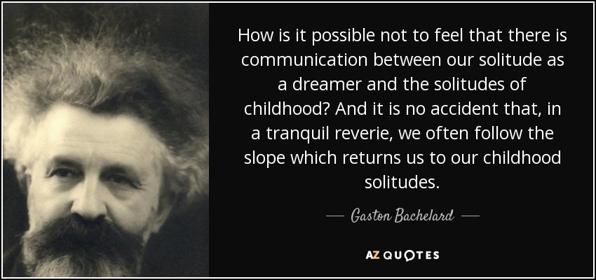 How is it possible not to feel that there is communication between our solitude as a dreamer and the solitudes of childhood? And it is no accident that, in a tranquil reverie, we often follow the slope which returns us to our childhood solitudes. - Gaston Bachelard