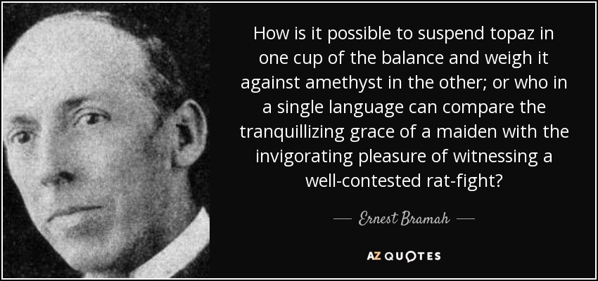 How is it possible to suspend topaz in one cup of the balance and weigh it against amethyst in the other; or who in a single language can compare the tranquillizing grace of a maiden with the invigorating pleasure of witnessing a well-contested rat-fight? - Ernest Bramah