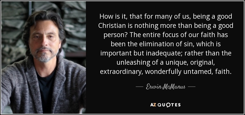 How is it, that for many of us, being a good Christian is nothing more than being a good person? The entire focus of our faith has been the elimination of sin, which is important but inadequate; rather than the unleashing of a unique, original, extraordinary, wonderfully untamed, faith. - Erwin McManus