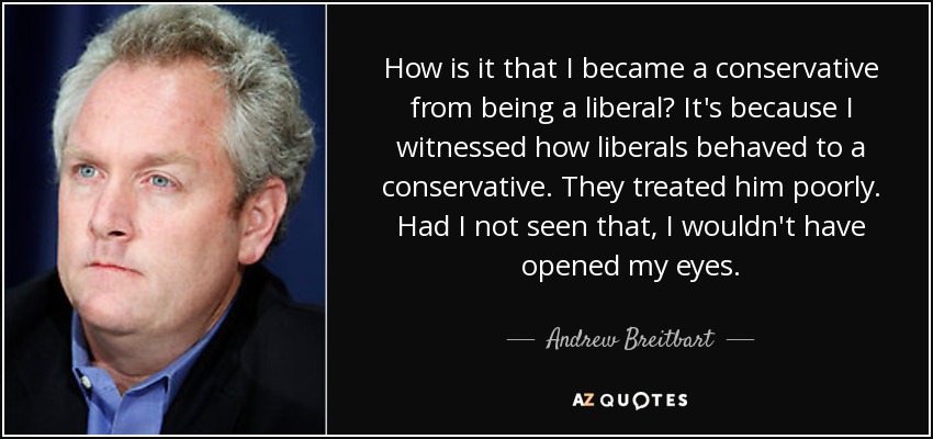 How is it that I became a conservative from being a liberal? It's because I witnessed how liberals behaved to a conservative. They treated him poorly. Had I not seen that, I wouldn't have opened my eyes. - Andrew Breitbart