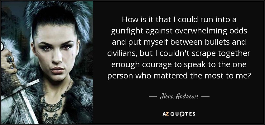 How is it that I could run into a gunfight against overwhelming odds and put myself between bullets and civilians, but I couldn't scrape together enough courage to speak to the one person who mattered the most to me? - Ilona Andrews