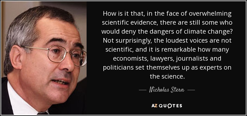 How is it that, in the face of overwhelming scientific evidence, there are still some who would deny the dangers of climate change? Not surprisingly, the loudest voices are not scientific, and it is remarkable how many economists, lawyers, journalists and politicians set themselves up as experts on the science. - Nicholas Stern