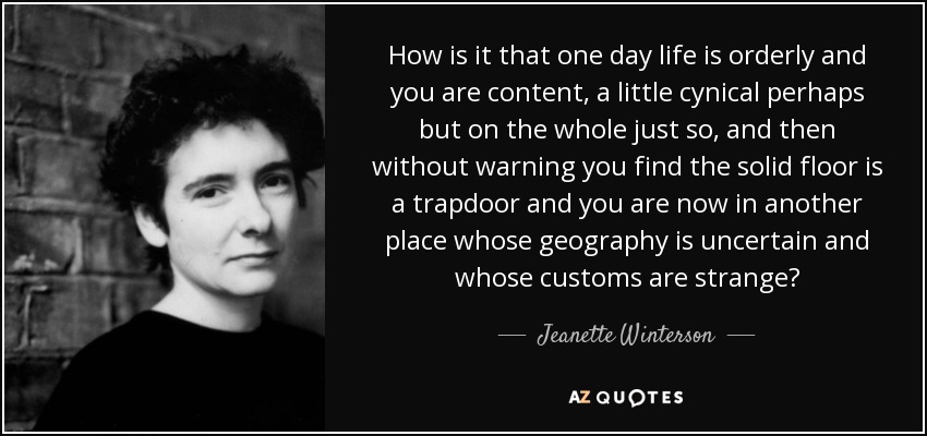 How is it that one day life is orderly and you are content, a little cynical perhaps but on the whole just so, and then without warning you find the solid floor is a trapdoor and you are now in another place whose geography is uncertain and whose customs are strange? - Jeanette Winterson