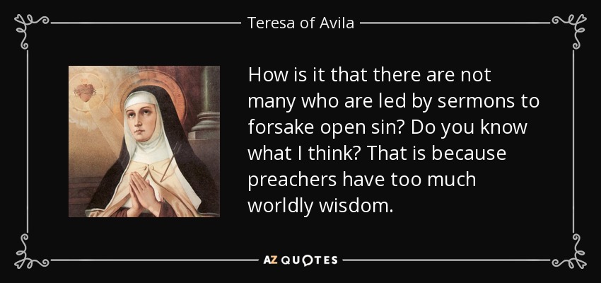 How is it that there are not many who are led by sermons to forsake open sin? Do you know what I think? That is because preachers have too much worldly wisdom. - Teresa of Avila