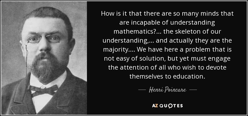 How is it that there are so many minds that are incapable of understanding mathematics? ... the skeleton of our understanding, ... and actually they are the majority. ... We have here a problem that is not easy of solution, but yet must engage the attention of all who wish to devote themselves to education. - Henri Poincare