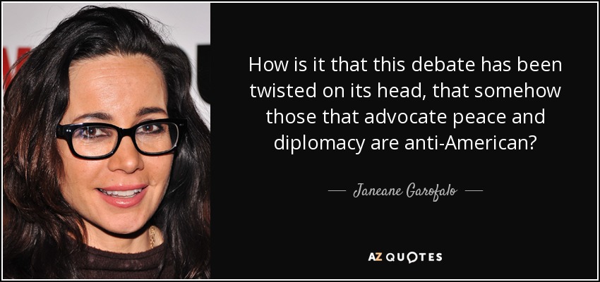 How is it that this debate has been twisted on its head, that somehow those that advocate peace and diplomacy are anti-American? - Janeane Garofalo