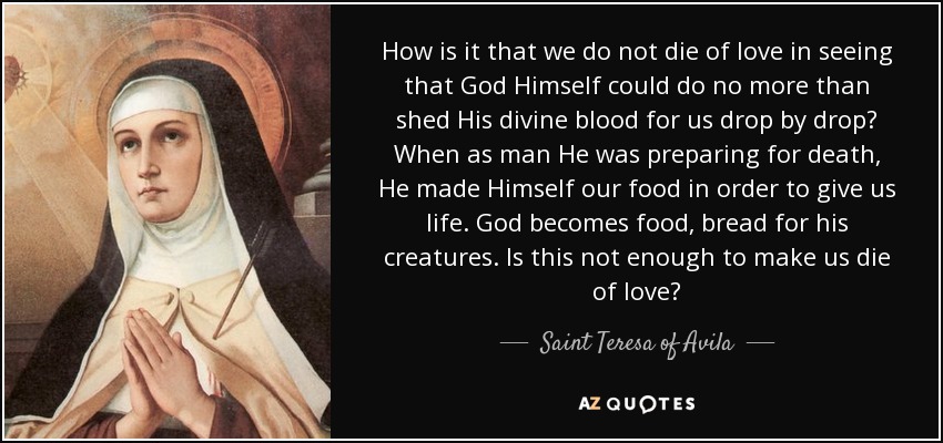How is it that we do not die of love in seeing that God Himself could do no more than shed His divine blood for us drop by drop? When as man He was preparing for death, He made Himself our food in order to give us life. God becomes food, bread for his creatures. Is this not enough to make us die of love? - Teresa of Avila