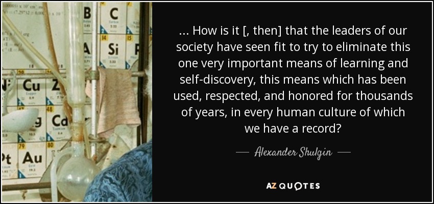 ... How is it [, then] that the leaders of our society have seen fit to try to eliminate this one very important means of learning and self-discovery, this means which has been used, respected, and honored for thousands of years, in every human culture of which we have a record? - Alexander Shulgin