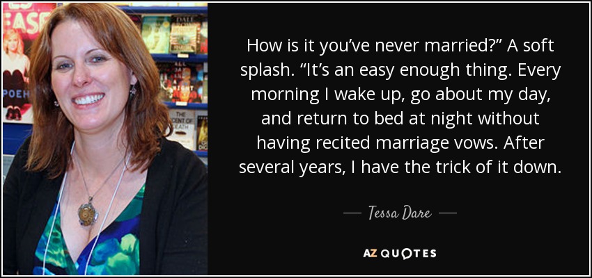 How is it you’ve never married?” A soft splash. “It’s an easy enough thing. Every morning I wake up, go about my day, and return to bed at night without having recited marriage vows. After several years, I have the trick of it down. - Tessa Dare