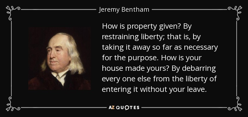 How is property given? By restraining liberty; that is, by taking it away so far as necessary for the purpose. How is your house made yours? By debarring every one else from the liberty of entering it without your leave. - Jeremy Bentham