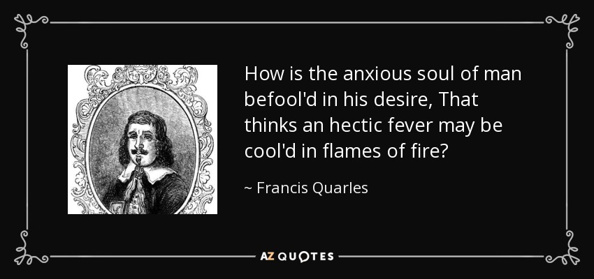 How is the anxious soul of man befool'd in his desire, That thinks an hectic fever may be cool'd in flames of fire? - Francis Quarles