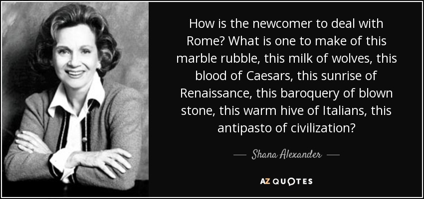 How is the newcomer to deal with Rome? What is one to make of this marble rubble, this milk of wolves, this blood of Caesars, this sunrise of Renaissance, this baroquery of blown stone, this warm hive of Italians, this antipasto of civilization? - Shana Alexander
