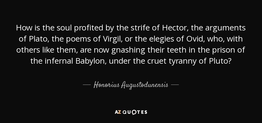 How is the soul profited by the strife of Hector, the arguments of Plato, the poems of Virgil, or the elegies of Ovid, who, with others like them, are now gnashing their teeth in the prison of the infernal Babylon, under the cruet tyranny of Pluto? - Honorius Augustodunensis
