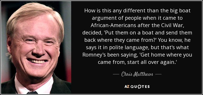 How is this any different than the big boat argument of people when it came to African-Americans after the Civil War, decided, 'Put them on a boat and send them back where they came from?' You know, he says it in polite language, but that's what Romney's been saying, 'Get home where you came from, start all over again.' - Chris Matthews