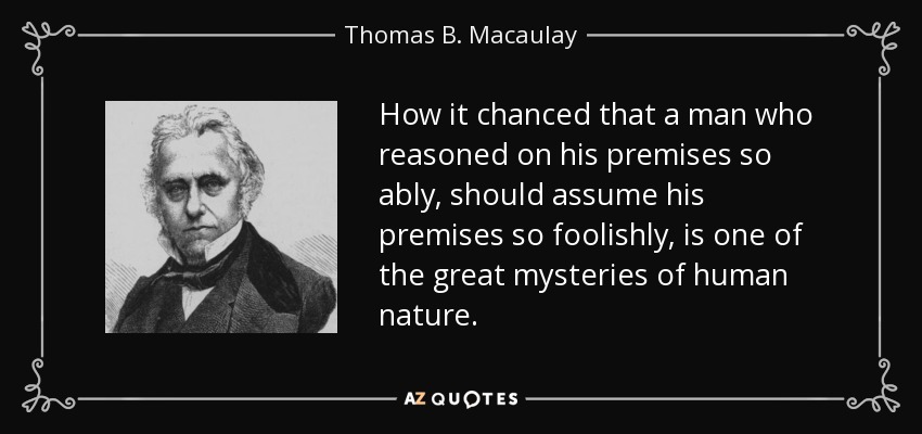 How it chanced that a man who reasoned on his premises so ably, should assume his premises so foolishly, is one of the great mysteries of human nature. - Thomas B. Macaulay
