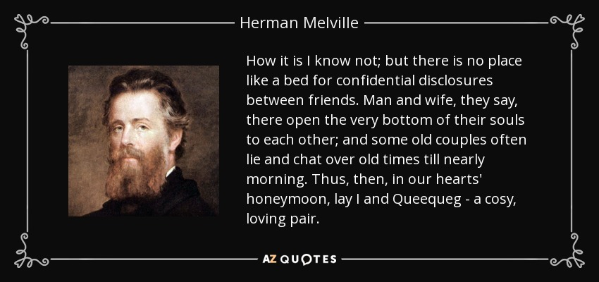 How it is I know not; but there is no place like a bed for confidential disclosures between friends. Man and wife, they say, there open the very bottom of their souls to each other; and some old couples often lie and chat over old times till nearly morning. Thus, then, in our hearts' honeymoon, lay I and Queequeg - a cosy, loving pair. - Herman Melville