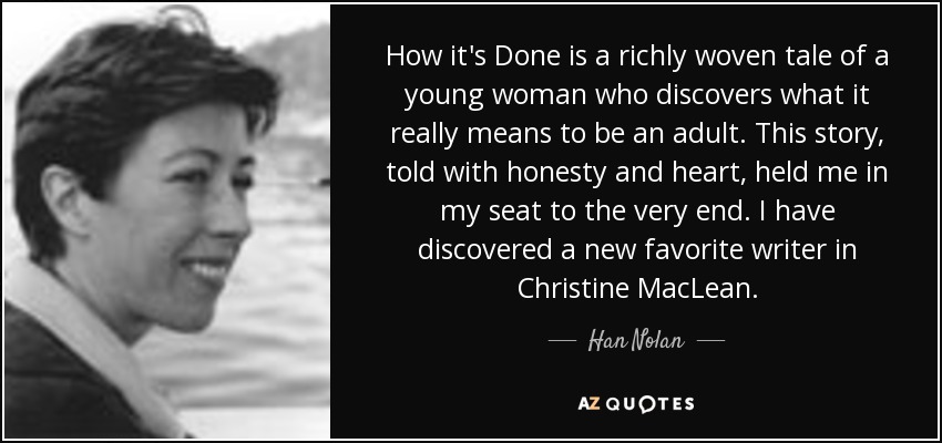 How it's Done is a richly woven tale of a young woman who discovers what it really means to be an adult. This story, told with honesty and heart, held me in my seat to the very end. I have discovered a new favorite writer in Christine MacLean. - Han Nolan