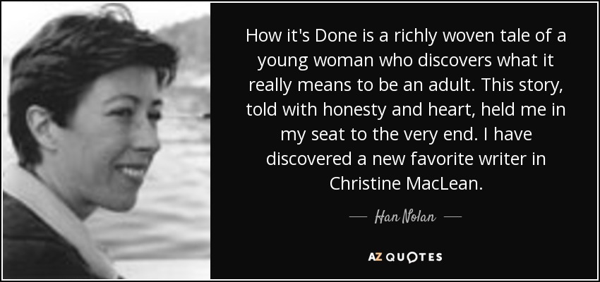 How it's Done is a richly woven tale of a young woman who discovers what it really means to be an adult. This story, told with honesty and heart, held me in my seat to the very end. I have discovered a new favorite writer in Christine MacLean. - Han Nolan