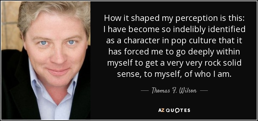 How it shaped my perception is this: I have become so indelibly identified as a character in pop culture that it has forced me to go deeply within myself to get a very very rock solid sense, to myself, of who I am. - Thomas F. Wilson