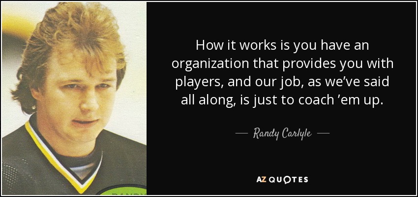 How it works is you have an organization that provides you with players, and our job, as we’ve said all along, is just to coach ’em up. - Randy Carlyle