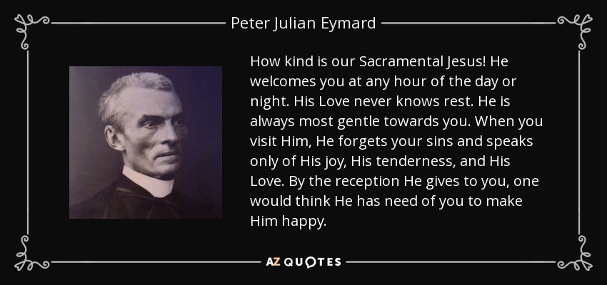 How kind is our Sacramental Jesus! He welcomes you at any hour of the day or night. His Love never knows rest. He is always most gentle towards you. When you visit Him, He forgets your sins and speaks only of His joy, His tenderness, and His Love. By the reception He gives to you, one would think He has need of you to make Him happy. - Peter Julian Eymard