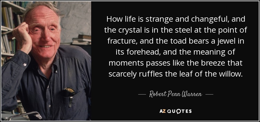 How life is strange and changeful, and the crystal is in the steel at the point of fracture, and the toad bears a jewel in its forehead, and the meaning of moments passes like the breeze that scarcely ruffles the leaf of the willow. - Robert Penn Warren